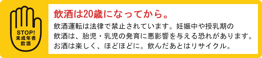 お酒は20歳になってから　飲酒運転は法律で禁止されています。妊娠中や授乳期の飲酒は、胎児・乳児の発育に影響を与える恐れがあります。お酒は楽しく、ほどほどに。飲んだあとはリサイクル。